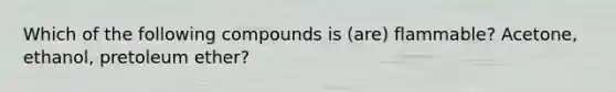 Which of the following compounds is (are) flammable? Acetone, ethanol, pretoleum ether?