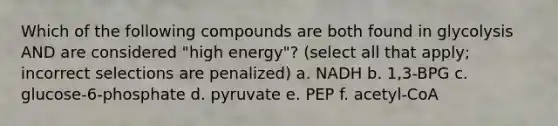 Which of the following compounds are both found in glycolysis AND are considered "high energy"? (select all that apply; incorrect selections are penalized) a. NADH b. 1,3-BPG c. glucose-6-phosphate d. pyruvate e. PEP f. acetyl-CoA