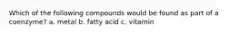 Which of the following compounds would be found as part of a coenzyme? a. metal b. fatty acid c. vitamin