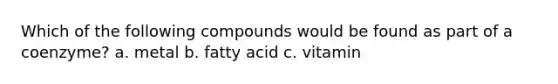 Which of the following compounds would be found as part of a coenzyme? a. metal b. fatty acid c. vitamin