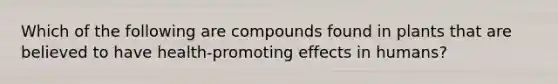 Which of the following are compounds found in plants that are believed to have health-promoting effects in humans?