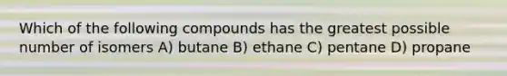 Which of the following compounds has the greatest possible number of isomers A) butane B) ethane C) pentane D) propane