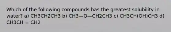 Which of the following compounds has the greatest solubility in water? a) CH3CH2CH3 b) CH3—O—CH2CH3 c) CH3CH(OH)CH3 d) CH3CH = CH2