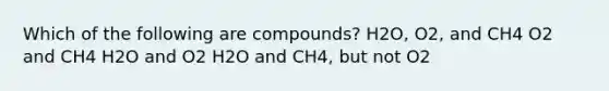 Which of the following are compounds? H2O, O2, and CH4 O2 and CH4 H2O and O2 H2O and CH4, but not O2