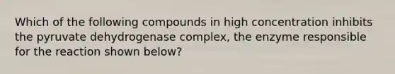 Which of the following compounds in high concentration inhibits the pyruvate dehydrogenase complex, the enzyme responsible for the reaction shown below?