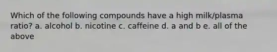 Which of the following compounds have a high milk/plasma ratio? a. alcohol b. nicotine c. caffeine d. a and b e. all of the above