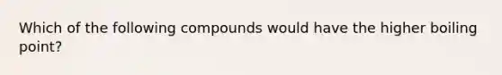 Which of the following compounds would have the higher boiling point?