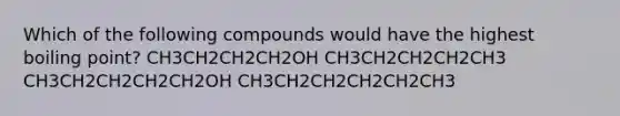 Which of the following compounds would have the highest boiling point? CH3CH2CH2CH2OH CH3CH2CH2CH2CH3 CH3CH2CH2CH2CH2OH CH3CH2CH2CH2CH2CH3