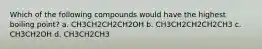 Which of the following compounds would have the highest boiling point? a. CH3CH2CH2CH2OH b. CH3CH2CH2CH2CH3 c. CH3CH2OH d. CH3CH2CH3