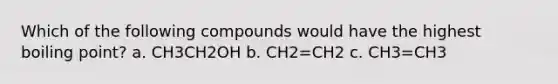 Which of the following compounds would have the highest boiling point? a. CH3CH2OH b. CH2=CH2 c. CH3=CH3