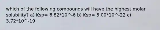 which of the following compounds will have the highest molar solubility? a) Ksp= 6.82*10^-6 b) Ksp= 5.00*10^-22 c) 3.72*10^-19