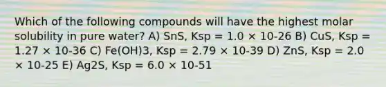 Which of the following compounds will have the highest molar solubility in pure water? A) SnS, Ksp = 1.0 × 10-26 B) CuS, Ksp = 1.27 × 10-36 C) Fe(OH)3, Ksp = 2.79 × 10-39 D) ZnS, Ksp = 2.0 × 10-25 E) Ag2S, Ksp = 6.0 × 10-51