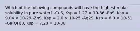 Which of the following compounds will have the highest molar solubility in pure water? -CuS, Ksp = 1.27 × 10-36 -PbS, Ksp = 9.04 × 10-29 -ZnS, Ksp = 2.0 × 10-25 -Ag2S, Ksp = 6.0 × 10-51 -Ga(OH)3, Ksp = 7.28 × 10-36