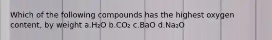 Which of the following compounds has the highest oxygen content, by weight a.H₂O b.CO₂ c.BaO d.Na₂O