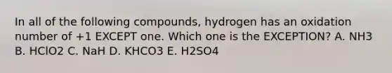 In all of the following compounds, hydrogen has an oxidation number of +1 EXCEPT one. Which one is the EXCEPTION? A. NH3 B. HClO2 C. NaH D. KHCO3 E. H2SO4