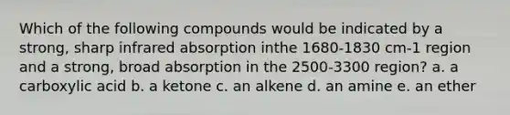 Which of the following compounds would be indicated by a strong, sharp infrared absorption inthe 1680‐1830 cm‐1 region and a strong, broad absorption in the 2500‐3300 region? a. a carboxylic acid b. a ketone c. an alkene d. an amine e. an ether