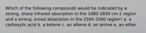 Which of the following compounds would be indicated by a strong, sharp infrared absorption in the 1680-1830 cm-1 region and a strong, broad absorption in the 2500-3300 region? a. a carboxylic acid b. a ketone c. an alkene d. an amine e. an ether