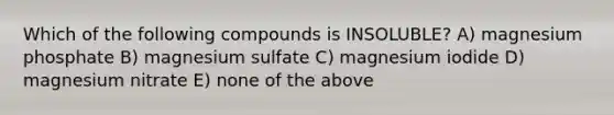 Which of the following compounds is INSOLUBLE? A) magnesium phosphate B) magnesium sulfate C) magnesium iodide D) magnesium nitrate E) none of the above