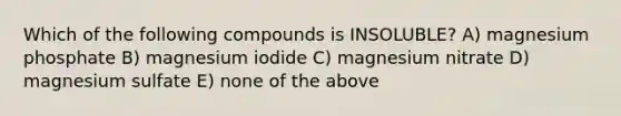 Which of the following compounds is INSOLUBLE? A) magnesium phosphate B) magnesium iodide C) magnesium nitrate D) magnesium sulfate E) none of the above