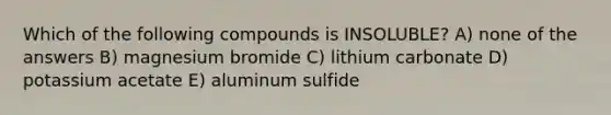 Which of the following compounds is INSOLUBLE? A) none of the answers B) magnesium bromide C) lithium carbonate D) potassium acetate E) aluminum sulfide