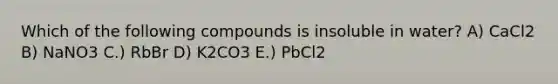 Which of the following compounds is insoluble in water? A) CaCl2 B) NaNO3 C.) RbBr D) K2CO3 E.) PbCl2