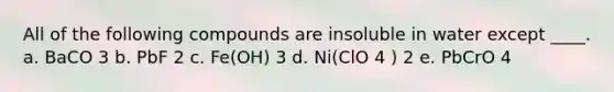 All of the following compounds are insoluble in water except ____. a. BaCO 3 b. PbF 2 c. Fe(OH) 3 d. Ni(ClO 4 ) 2 e. PbCrO 4