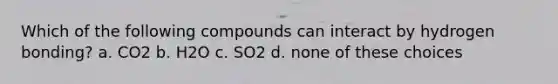 Which of the following compounds can interact by hydrogen bonding? a. CO2 b. H2O c. SO2 d. none of these choices