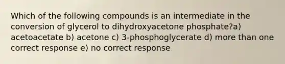 Which of the following compounds is an intermediate in the conversion of glycerol to dihydroxyacetone phosphate?a) acetoacetate b) acetone c) 3-phosphoglycerate d) more than one correct response e) no correct response