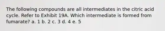 The following compounds are all intermediates in the citric acid cycle. Refer to Exhibit 19A. Which intermediate is formed from fumarate? a. 1 b. 2 c. 3 d. 4 e. 5