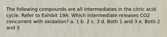 The following compounds are all intermediates in the citric acid cycle. Refer to Exhibit 19A. Which intermediate releases CO2 concurrent with oxidation? a. 1 b. 2 c. 3 d. Both 1 and 3 e. Both 2 and 3