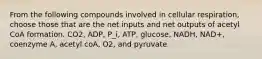 From the following compounds involved in cellular respiration, choose those that are the net inputs and net outputs of acetyl CoA formation. CO2, ADP, P_i, ATP, glucose, NADH, NAD+, coenzyme A, acetyl coA, O2, and pyruvate