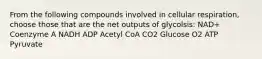 From the following compounds involved in cellular respiration, choose those that are the net outputs of glycolsis: NAD+ Coenzyme A NADH ADP Acetyl CoA CO2 Glucose O2 ATP Pyruvate