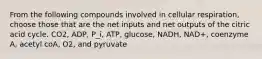 From the following compounds involved in cellular respiration, choose those that are the net inputs and net outputs of the citric acid cycle. CO2, ADP, P_i, ATP, glucose, NADH, NAD+, coenzyme A, acetyl coA, O2, and pyruvate