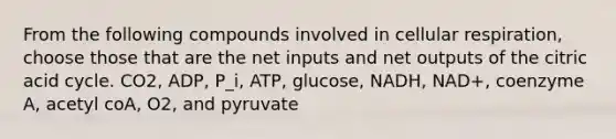 From the following compounds involved in cellular respiration, choose those that are the net inputs and net outputs of the citric acid cycle. CO2, ADP, P_i, ATP, glucose, NADH, NAD+, coenzyme A, acetyl coA, O2, and pyruvate