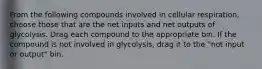 From the following compounds involved in cellular respiration, choose those that are the net inputs and net outputs of glycolysis. Drag each compound to the appropriate bin. If the compound is not involved in glycolysis, drag it to the "not input or output" bin.