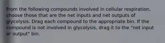 From the following compounds involved in cellular respiration, choose those that are the net inputs and net outputs of glycolysis. Drag each compound to the appropriate bin. If the compound is not involved in glycolysis, drag it to the "not input or output" bin.