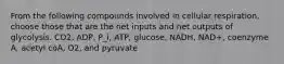 From the following compounds involved in cellular respiration, choose those that are the net inputs and net outputs of glycolysis. CO2, ADP, P_i, ATP, glucose, NADH, NAD+, coenzyme A, acetyl coA, O2, and pyruvate