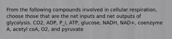 From the following compounds involved in <a href='https://www.questionai.com/knowledge/k1IqNYBAJw-cellular-respiration' class='anchor-knowledge'>cellular respiration</a>, choose those that are the net inputs and net outputs of glycolysis. CO2, ADP, P_i, ATP, glucose, NADH, NAD+, coenzyme A, acetyl coA, O2, and pyruvate