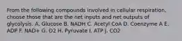 From the following compounds involved in cellular respiration, choose those that are the net inputs and net outputs of glycolysis. A. Glucose B. NADH C. Acetyl CoA D. Coenzyme A E. ADP F. NAD+ G. O2 H. Pyruvate I. ATP J. CO2