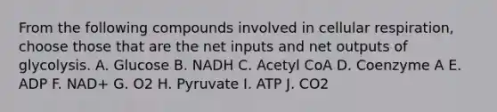 From the following compounds involved in <a href='https://www.questionai.com/knowledge/k1IqNYBAJw-cellular-respiration' class='anchor-knowledge'>cellular respiration</a>, choose those that are the net inputs and net outputs of glycolysis. A. Glucose B. NADH C. Acetyl CoA D. Coenzyme A E. ADP F. NAD+ G. O2 H. Pyruvate I. ATP J. CO2