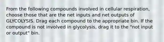 From the following compounds involved in cellular respiration, choose those that are the net inputs and net outputs of GLYCOLYSIS. Drag each compound to the appropriate bin. If the compound is not involved in glycolysis, drag it to the "not input or output" bin.