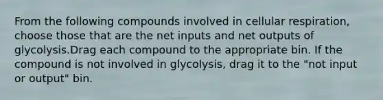 From the following compounds involved in cellular respiration, choose those that are the net inputs and net outputs of glycolysis.Drag each compound to the appropriate bin. If the compound is not involved in glycolysis, drag it to the "not input or output" bin.