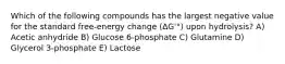 Which of the following compounds has the largest negative value for the standard free-energy change (ΔG'°) upon hydrolysis? A) Acetic anhydride B) Glucose 6-phosphate C) Glutamine D) Glycerol 3-phosphate E) Lactose