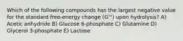 Which of the following compounds has the largest negative value for the standard free-energy change (G'°) upon hydrolysis? A) Acetic anhydride B) Glucose 6-phosphate C) Glutamine D) Glycerol 3-phosphate E) Lactose