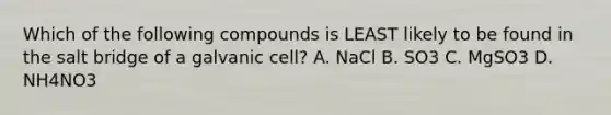 Which of the following compounds is LEAST likely to be found in the salt bridge of a galvanic cell? A. NaCl B. SO3 C. MgSO3 D. NH4NO3