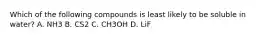 Which of the following compounds is least likely to be soluble in water? A. NH3 B. CS2 C. CH3OH D. LiF