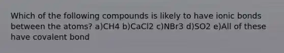 Which of the following compounds is likely to have ionic bonds between the atoms? a)CH4 b)CaCl2 c)NBr3 d)SO2 e)All of these have covalent bond