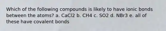 Which of the following compounds is likely to have ionic bonds between the atoms? a. CaCl2 b. CH4 c. SO2 d. NBr3 e. all of these have covalent bonds