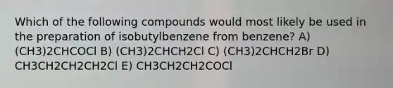 Which of the following compounds would most likely be used in the preparation of isobutylbenzene from benzene? A) (CH3)2CHCOCl B) (CH3)2CHCH2Cl C) (CH3)2CHCH2Br D) CH3CH2CH2CH2Cl E) CH3CH2CH2COCl