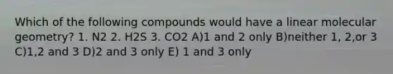 Which of the following compounds would have a linear molecular geometry? 1. N2 2. H2S 3. CO2 A)1 and 2 only B)neither 1, 2,or 3 C)1,2 and 3 D)2 and 3 only E) 1 and 3 only